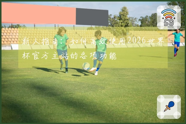 新人指南：如何高效使用2026世界杯官方主站的各项功能