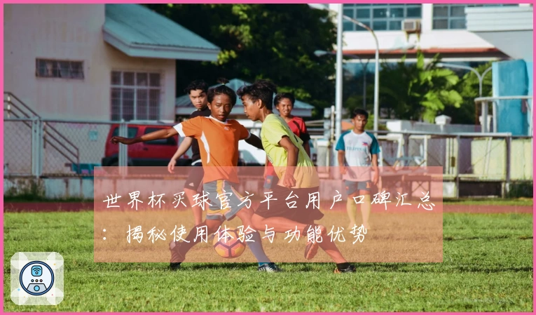 世界杯买球官方平台用户口碑汇总：揭秘使用体验与功能优势