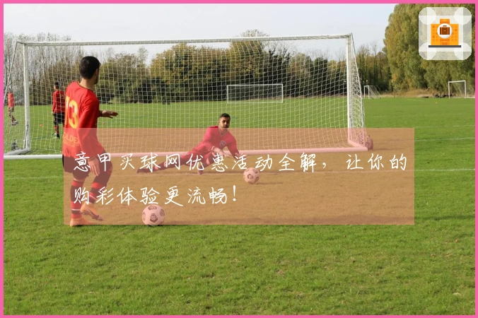 意甲买球网优惠活动全解，让你的购彩体验更流畅！