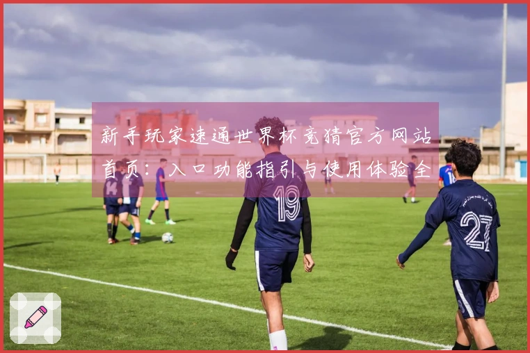 新手玩家速通世界杯竞猜官方网站首页：入口功能指引与使用体验全方位评测