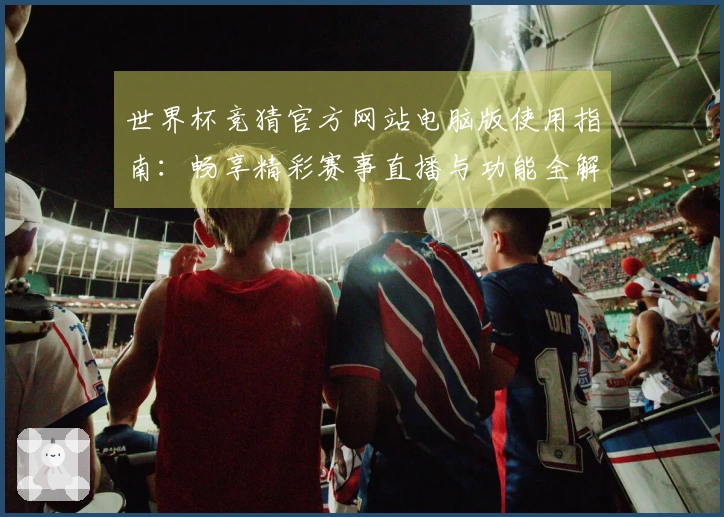 世界杯竞猜官方网站电脑版使用指南：畅享精彩赛事直播与功能全解